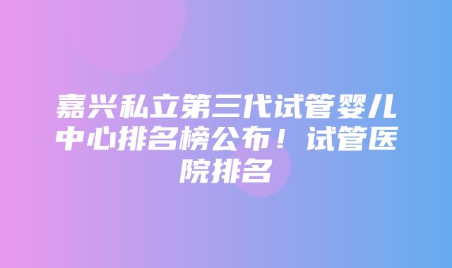 嘉兴私立第三代试管婴儿中心排名榜公布！试管医院排名