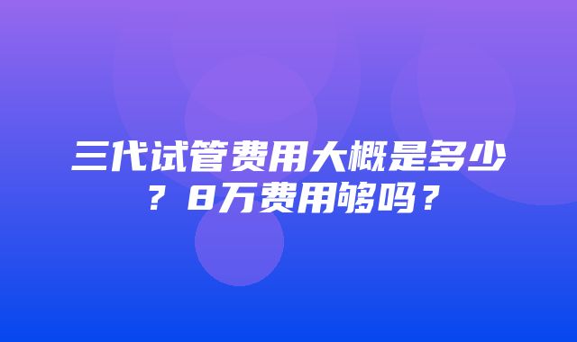 三代试管费用大概是多少？8万费用够吗？