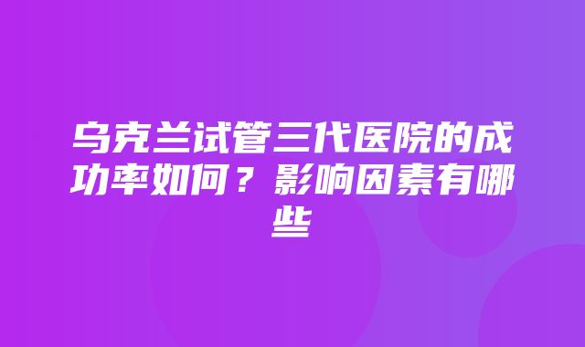 乌克兰试管三代医院的成功率如何？影响因素有哪些