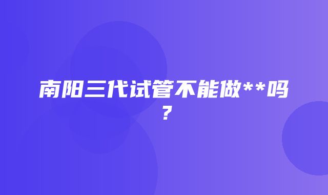 南阳三代试管不能做**吗？