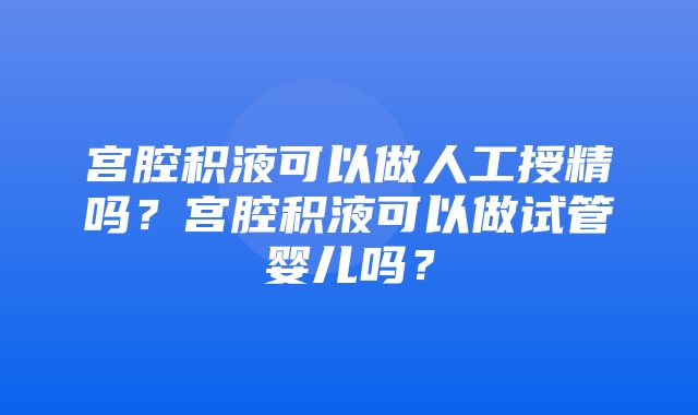 宫腔积液可以做人工授精吗？宫腔积液可以做试管婴儿吗？