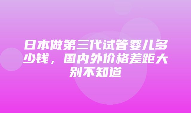 日本做第三代试管婴儿多少钱，国内外价格差距大别不知道