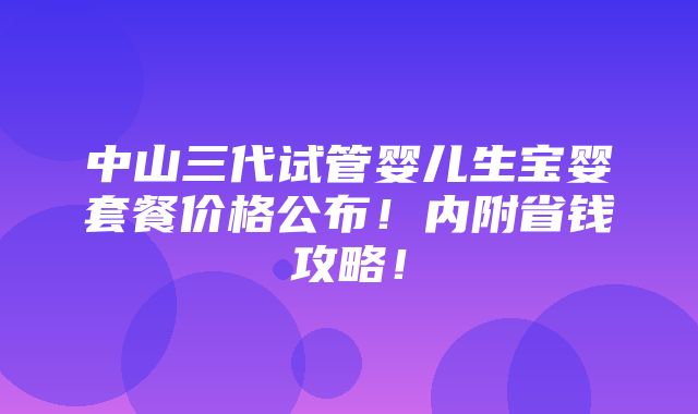 中山三代试管婴儿生宝婴套餐价格公布！内附省钱攻略！