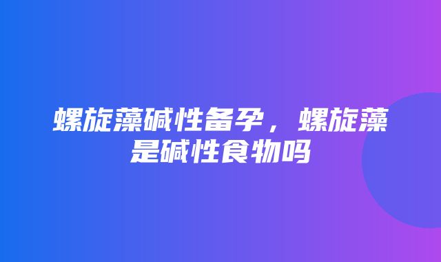 螺旋藻碱性备孕，螺旋藻是碱性食物吗