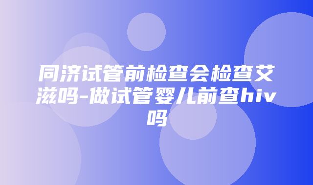 同济试管前检查会检查艾滋吗-做试管婴儿前查hiv吗