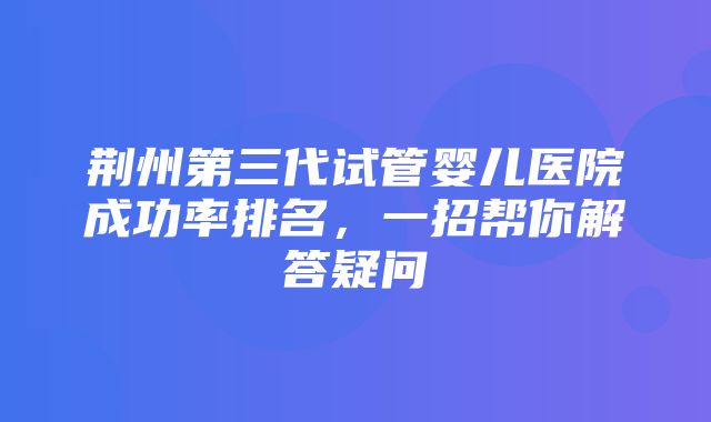 荆州第三代试管婴儿医院成功率排名，一招帮你解答疑问