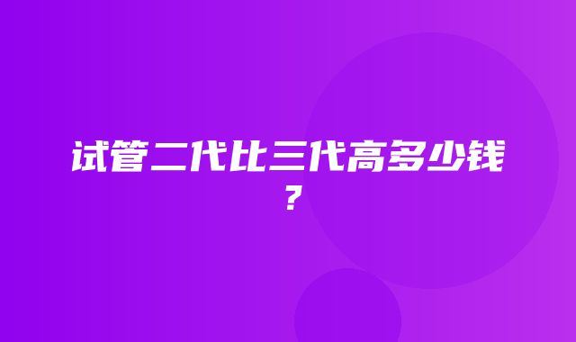 试管二代比三代高多少钱？