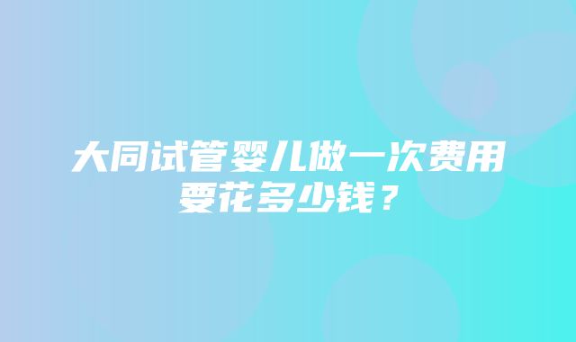 大同试管婴儿做一次费用要花多少钱？