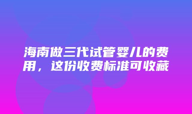 海南做三代试管婴儿的费用，这份收费标准可收藏