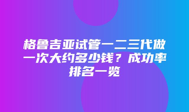 格鲁吉亚试管一二三代做一次大约多少钱？成功率排名一览