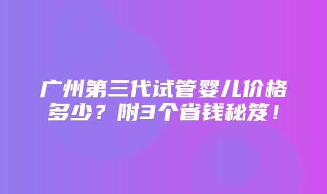 广州第三代试管婴儿价格多少？附3个省钱秘笈！