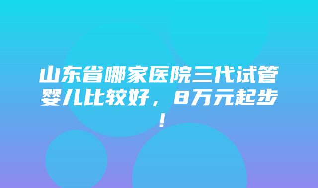 山东省哪家医院三代试管婴儿比较好，8万元起步！