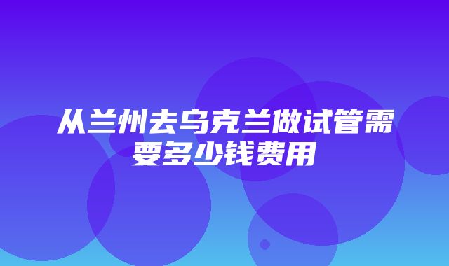 从兰州去乌克兰做试管需要多少钱费用