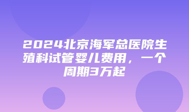 2024北京海军总医院生殖科试管婴儿费用，一个周期3万起