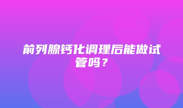 前列腺钙化调理后能做试管吗？