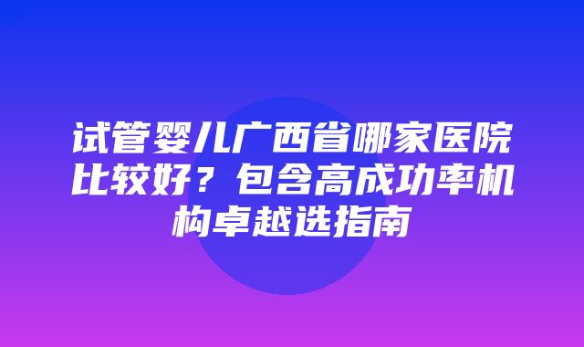 试管婴儿广西省哪家医院比较好？包含高成功率机构卓越选指南