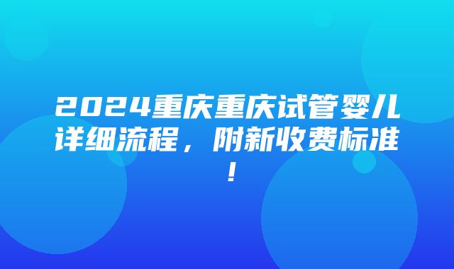 2024重庆重庆试管婴儿详细流程，附新收费标准！