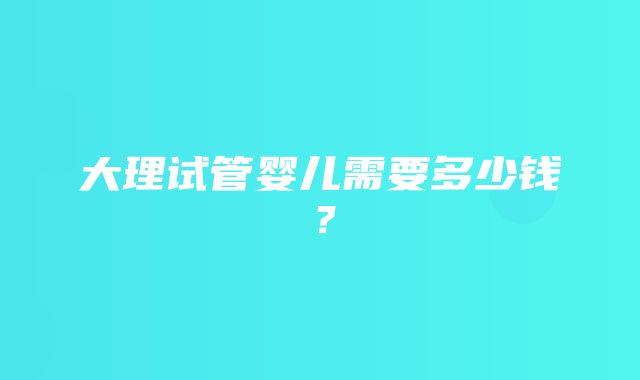 大理试管婴儿需要多少钱？