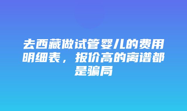 去西藏做试管婴儿的费用明细表，报价高的离谱都是骗局