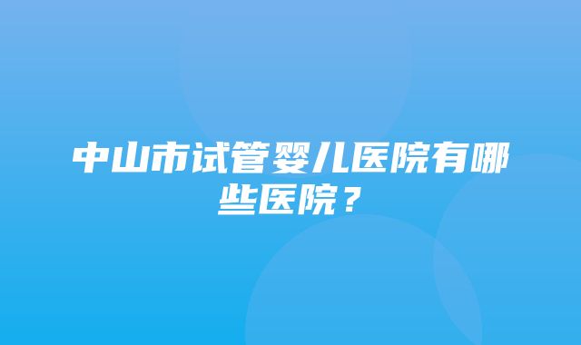 中山市试管婴儿医院有哪些医院？