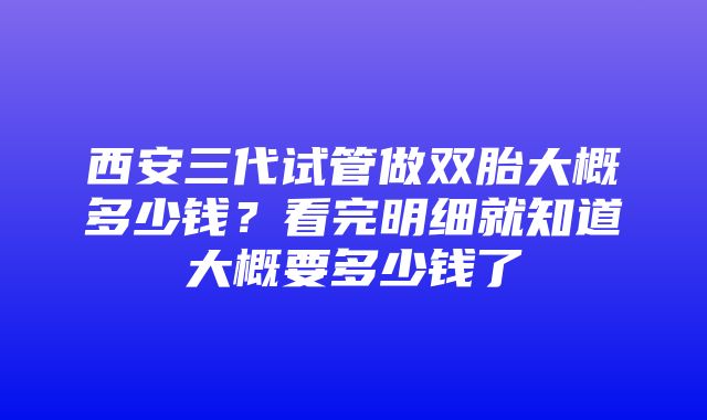 西安三代试管做双胎大概多少钱？看完明细就知道大概要多少钱了