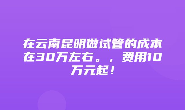 在云南昆明做试管的成本在30万左右。，费用10万元起！