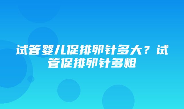 试管婴儿促排卵针多大？试管促排卵针多粗