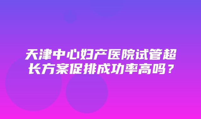 天津中心妇产医院试管超长方案促排成功率高吗？