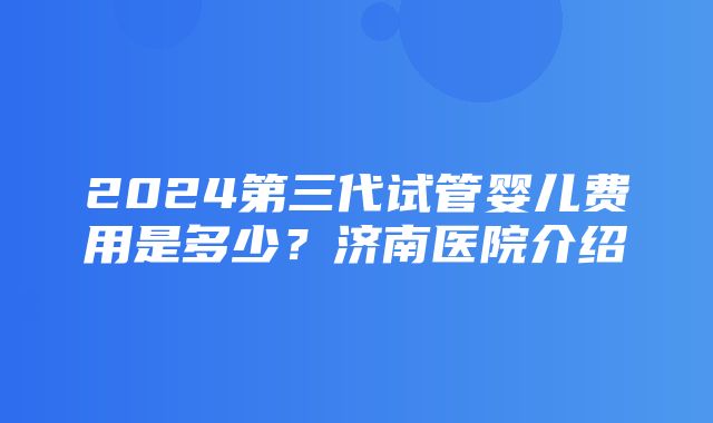 2024第三代试管婴儿费用是多少？济南医院介绍