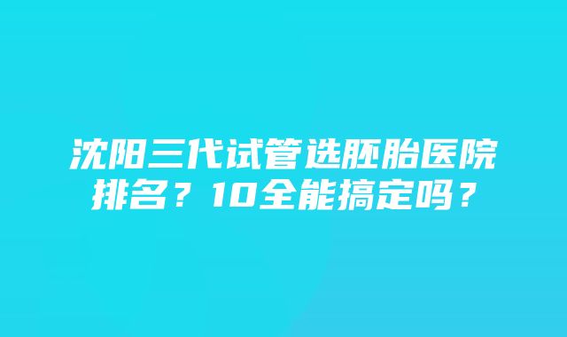 沈阳三代试管选胚胎医院排名？10全能搞定吗？