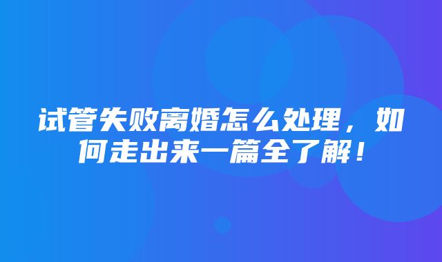 试管失败离婚怎么处理，如何走出来一篇全了解！