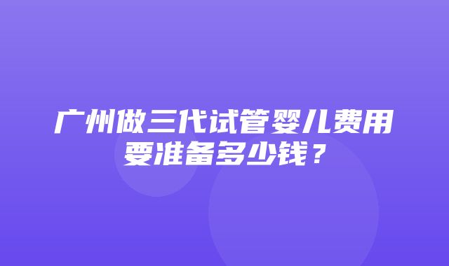 广州做三代试管婴儿费用要准备多少钱？