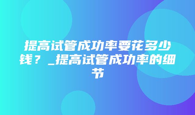 提高试管成功率要花多少钱？_提高试管成功率的细节