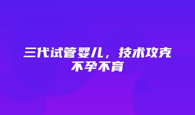 三代试管婴儿，技术攻克不孕不育