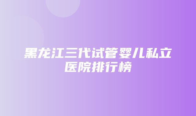 黑龙江三代试管婴儿私立医院排行榜