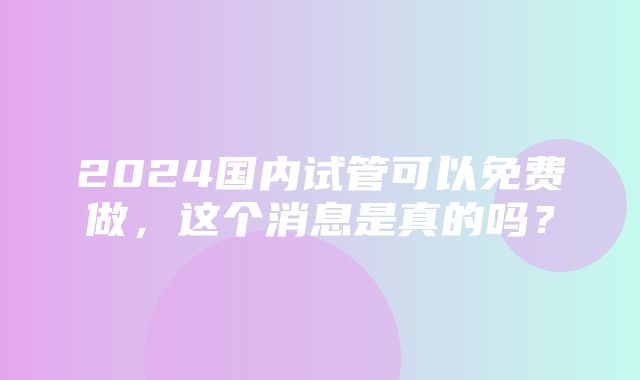 2024国内试管可以免费做，这个消息是真的吗？