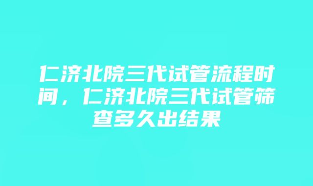 仁济北院三代试管流程时间，仁济北院三代试管筛查多久出结果