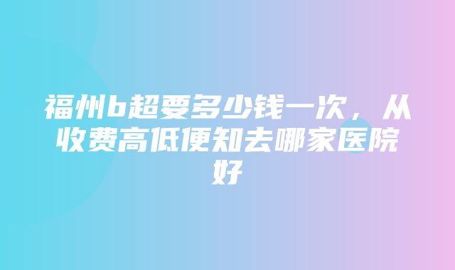 福州b超要多少钱一次，从收费高低便知去哪家医院好