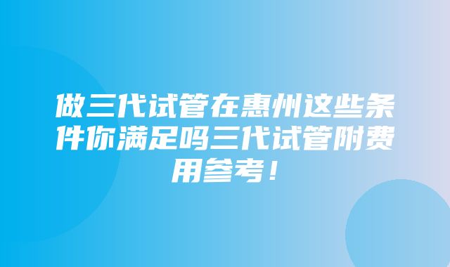 做三代试管在惠州这些条件你满足吗三代试管附费用参考！