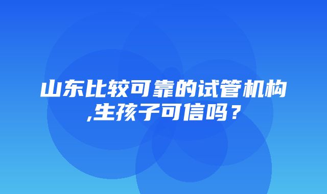 山东比较可靠的试管机构,生孩子可信吗？