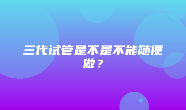 三代试管是不是不能随便做？