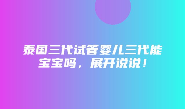 泰国三代试管婴儿三代能宝宝吗，展开说说！