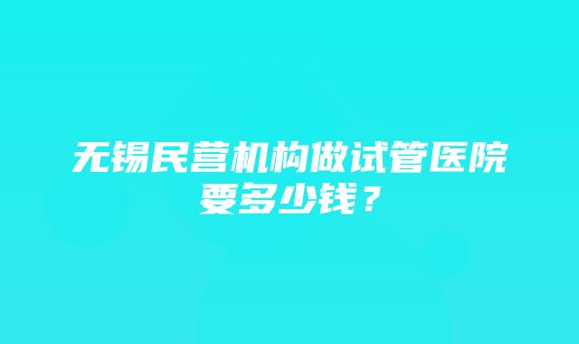 无锡民营机构做试管医院要多少钱？