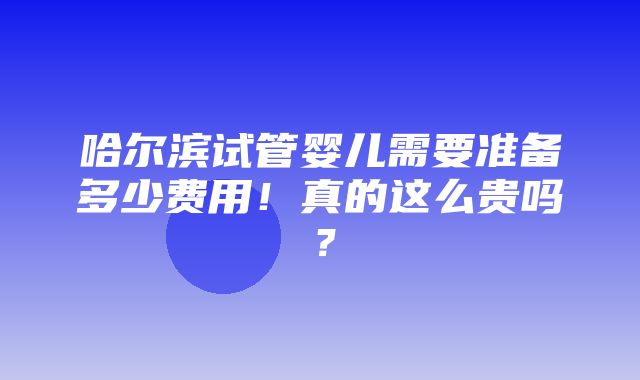 哈尔滨试管婴儿需要准备多少费用！真的这么贵吗？