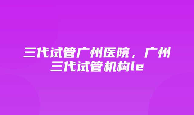 三代试管广州医院，广州三代试管机构le