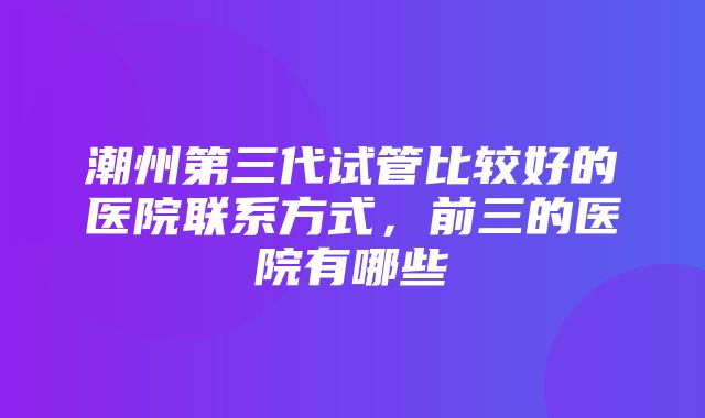 潮州第三代试管比较好的医院联系方式，前三的医院有哪些