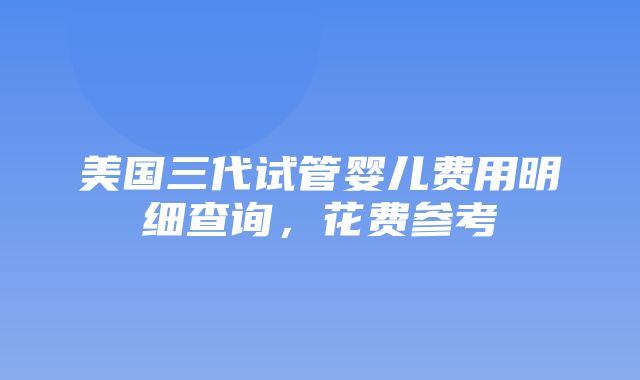 美国三代试管婴儿费用明细查询，花费参考