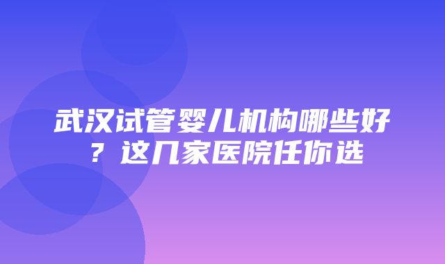 武汉试管婴儿机构哪些好？这几家医院任你选