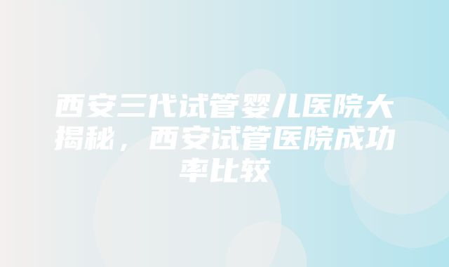 西安三代试管婴儿医院大揭秘，西安试管医院成功率比较