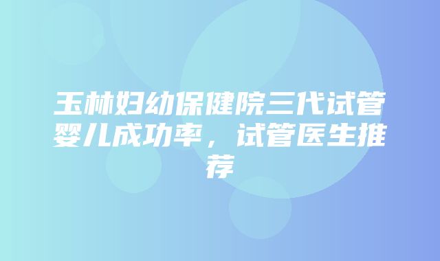 玉林妇幼保健院三代试管婴儿成功率，试管医生推荐